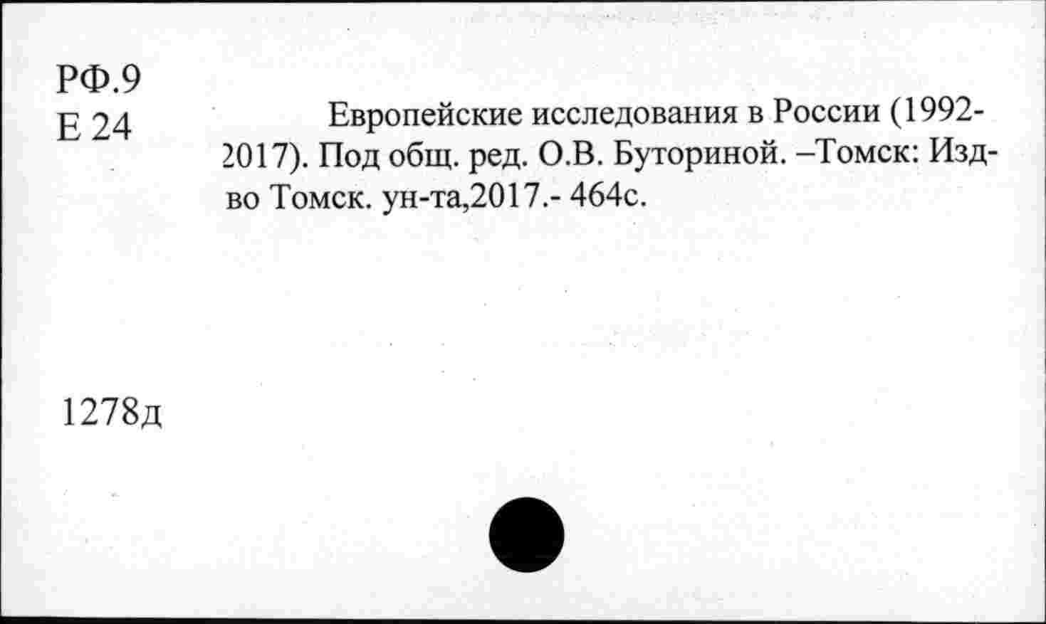 ﻿РФ.9
Е24
Европейские исследования в России (1992-2017). Под общ. ред. О.В. Буториной. -Томск: Изд-во Томск, ун-та,2017.- 464с.
1278д